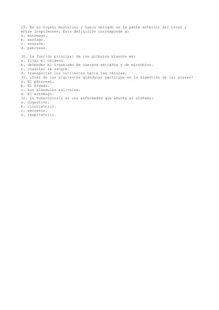 29. Es un órgano musculoso y hueco ubicado en la parte anterior del tórax y
entre lospulmones. Ésta definición corresponde a:
a. estómago.
b. esófago.
c. corazón.
d. páncreas.
30. La función principal de los glóbulos blancos es:
a. fijar el oxígeno.
b. defender el organismo de cuerpos extraños y de microbios.
c. coagular la sangre.
d. transportar los nutrientes hacia las células.
31. ¿Cuál de las siguientes glándulas participa en la digestión de las grasas?
a. El páncreas.
b. El hígado.
c. Las glándulas salivales.
d. El estómago.
32. La tuberculosis es una enfermedad que afecta el sistema:
a. digestivo.
b. circulatorio.
c. excretor.
d. respiratorio.

 