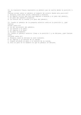 14. La siguiente figura representa un péndulo que se suelta desde la posición 1.
¿Qué
fuerzas actúan sobre el péndulo al momento de sotarlo desde esta posición?
a. Ninguna, pues está recién comenzando a moverse.
b. El empuje inicial que hace que empiece a moverse y el peso del péndulo.
c. El peso del péndulo solamente.
d. La tensión de la cuerda y el peso del péndulo.
15. Cuando el péndulo de la pregunta anterior está en la posición 2, ¿qué
fuerzas
actúan sobre él?
a. La del movimiento del péndulo.
b. La tensión y el peso.
c. El impulso y el peso
d. El peso únicamente.
16. Cuando el péndulo anterior llega a la posición 3 y se detiene, ¿qué fuerzas
están
actuando sobre él?
a. Ninguna, pues se detiene en este instante.
b. El impulso y la tensión de la cuerda.
c. Siguen actuando el peso y la tensión de la cuerda.
d. Sólo el peso en el momento en que el péndulo se detiene.

 