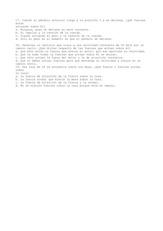 17. Cuando el péndulo anterior llega a la posición 3 y se detiene, ¿qué fuerzas
están
actuando sobre él?
a. Ninguna, pues se detiene en este instante.
b. El impulso y la tensión de la cuerda.
c. Siguen actuando el peso y la tensión de la cuerda.
d. Sólo el peso en el momento en que el péndulo se detiene.
18. Observas un vehiculo que viaja a una velocidad constante de 50 km/h por un
camino recto. ¿Qué dirías respecto de las fuerzas que actúan sobre él?
a. Que sólo actúa la fuerza que ejerce el motor, por eso mantiene su velocidad.
b. Que la suma todas la fuerzas que actúan sobre él se anulan.
c. Que sólo actúan la fueza del motor y la de atracción terrestre.
d. Que no deben actuar fuerzas para que mantenga su velocidad y avance en un
camino recto.
19. Una taza de té se encuentra sobre una mesa. ¿Qué fuerza o fuerzas actúan
sobre
la taza?
a. La fuerza de atracción de la Tierra sobre la taza.
b. La fuerza normal que ejerce la mesa sobre la taza.
c. La fuerza de atracción de la Tierra y la normal.
d. No se ejercen fuerzas sobre la taza porque está en reposo.

 