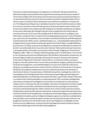 Tomemosunsegmentode longitudunoyhagamosenel la división indicadaanteriormente
Aplicandolaproporciónáureaobtenemoslasiguiente ecuaciónque tendremos que resolverEl
númerode oro Página3 de 14 Una de lassolucionesde estaecuación(lasoluciónpositiva) esx=
.Lo sorprendente ahoraescalcularel valorque se obtiene al dividirel segmentomayorentre el
menor,Es decir,larelaciónentre lasdospartesenque dividimosel segmentoesel númerode
oro. El rectánguloáureoDibujamos uncuadradoy marcamos el puntomedio de unode sus lados.
Lo unimos conuno de losvérticesdel ladoopuestoyllevamosesadistanciasobre el lado inicial,
de esta maneraobtenemosel ladomayordel rectángulo.Si el ladodel cuadradovale 2 unidades,
esclaro que el ladomayor del rectángulo vale porloque la proporciónentre losdosladoses
(nuestronúmero de oro).El numerode oroPágina4 de 14 Obtenemosasíunrectángulocuyos
ladosestánenproporciónáurea.A partirde este rectángulopodemosconstruirotrossemejantes
que,comoveremos másadelante,se hanutilizado enarquitectura(Partenón,pirámidesegipcias)
y diseño (tarjetasde crédito,carnets, cajetillasde tabaco,etc...).Unapropiedadimportante de los
triángulosáureosesque cuandose colocandos igualescomoindicalafigura,ladiagonal ABpasa
por el vértice C. En efecto,situemoslosrectángulosen unosejesde coordenadasconorigenenel
puntoA. Las coordenadasde los trespuntos seránentonces:Vamos ademostrarque losvectores
y sonproporcionales:Porlotanto,lostrespuntosestán alineados.Pitágorasyel númerode oro
Pitágoras(c.582-c. 500 a.C.),filósofoymatemáticogriego,nacióenlaislade Samos.Fue instruido
enlas enseñanzasde losprimerosfilósofosjoniosTalesde Mileto,AnaximandroyAnaxímenes.Se
dice que Pitágorashabía sidocondenadoaexiliarsede Samosporsu aversiónala tiranía de El
númerode oro Página5 de 14 Polícrates.Hacia el 530 a.C. se instalóenCrotona,unacolonia
griegaal sur de Italia,donde fundóunmovimientoconpropósitos religiosos,políticosyfilosóficos,
conocidocomopitagorismo.La filosofíade Pitágorasse conoce sóloa travésde la obra de sus
discípulos. Lospitagóricosasumieronciertosmisterios,similaresenmuchospuntosa losenigmas
del orfismo.Aconsejabanlaobedienciay el silencio, laabstinenciade consumiralimentos,la
sencillezenel vestiryenlasposesiones,yel hábitodel autoanálisis.Lospitagóricoscreíanenla
inmortalidadyenlatrasmigracióndel alma.Se dice que el propioPitágorasproclamaba que él
había sidoEuphorbus,y combatidodurante laguerra de Troya, y que le había sidopermitidotraer
a su vidaterrenal lamemoriade todassus existencias previas.Entre lasampliasinvestigaciones
matemáticasrealizadasporlospitagóricosse encuentransusestudiosde los númerosparese
imparesyde los númerosprimosy de loscuadrados,esencialesenlateoríade losnúmeros.Desde
este puntode vistaaritmético,cultivaronel conceptode número,que llegó aserpara ellosel
principio crucial de todaproporción,ordeny armonía enel universo.A travésde estos estudios,
establecieronunabase científicaparalasmatemáticas.Engeometríael gran descubrimientode la
escuelafue el teoremade lahipotenusa,conocidocomo teoremade Pitágoras,que establece que
el cuadrado de la hipotenusade untriángulo rectánguloesigual ala sumade los cuadradosde los
otros dos lados.Una revueltaprovocadaenCrotona,poruna asociaciónde ideascontrariasa las
pitagóricas,terminóconel incendiode lasede.Se cree que Pitágoras se vioobligado ahuirde
Crotonay murióen Meta ponto.La persecuciónde lospitagóricos provocóel éxodoala Grecia
Continental,dandolugaraladifusiónde lasideas pitagóricas.
 