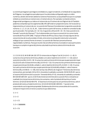 La estrellapentagonal opentágonoestrelladoera,segúnlatradición, el símbolode losseguidores
de Pitágoras. Los pitagóricos pensabanque el mundoestabaconfiguradosegúnun orden
numérico,donde sóloteníancabidalosnúmeros fraccionarios.Lacasualidadhizoque ensupropio
símbolose encontraraun númeroraro: el númerode oro. Por ejemplo,larelaciónentrela
diagonal del pentágonoysu ladoesel númerode oro.El númerode oro Página6 de 14 También
podemoscomprobarque lossegmentosQN, NPyQPestánen proporciónáurea. VerlasecciónLa
trigonometríayel númerode oro. La sucesiónde Fibonacci Consideremos lasiguientesucesiónde
números:1, 1, 2, 3, 5, 8, 13, 21, 34... Cada númeroa partirdel tercero,se obtiene sumandolosdos
que le preceden. Porejemplo,21= 13 + 8; el siguiente a34 será 34 + 21 = 55. Esta sucesiónesla
llamada"sucesiónde Fibonacci"*.Esel sobrenombre conel que se conocióal rico comerciante
Leonardode Pisa(1170-1240). Viajóporel Norte de Áfricay Asiay trajo a Europa algunosde los
conocimientosde laculturaárabe e hindú,entre otroslaventajadel sistema de numeración
arábigo(el que usamos) frente al romano. La sucesiónde Fibonacci presentadiversas
regularidadesnuméricas.Paraque resulte mássencillolashemosenunciadoencasosparticulares
(aunque se cumplenen general) yhemoscalculadolosprimeroscatorce términosde esta
sucesión:
1 1 2 3 5 8 13 21 34 55 89 144 233 377 El númerode oro Página7 de 14 (1+1+2+3 + 1 = 8). Si
sumasloscinco primerostérminosyañades1,te sale el séptimo(1+1+2+3+5 + 1 = 13).)sale el
sextotérmino(t6),(1+2+5 = 8). Si sumas loscuatro primerostérminosque ocupanposiciónimpar
(t1,t3,t5,t7) sale el octavotérmino (t8),(1+2+5+13 = 21).l Si sumaslostres primerostérminosque
ocupanposiciónpar(t2,t4,t6) y añades 1, sale el séptimotérmino(t7),(1+3+8 + 1 =13). Si sumas
loscuatro primerostérminosque ocupanposiciónpar(t2,t4,t6,t8) yañades1, sale el noveno
término(t9),(1+3+8+21 + 1 =34).¡Aúnlas hay más difícilesde imaginar! l Tomemosdostérminos
consecutivos,porejemplo:t4=3y t5=5; elevandoal cuadradoy sumando:32+52=9+25=34 que es
el noveno(4+5) términode lasucesión.Tomandot6=8 y t7=13; elevandoal cuadradoysumando:
82+132=64+169=233 que es el (6+7) decimotercerotérminode lasucesión Perosi elevamosal
cuadrado loscincoprimerostérminosylossumamos, sale el productodel quintoyel sexto
término:12+12+22+32+52=40=5*8. Si hacemoslomismopara losseisprimerostérminos,sale el
productodel sexto yel séptimotérmino:12+12+22+32+52+82=104=813. Y quizáslamás
sorprendente sealasiguientepropiedad.Dividamosdos términosconsecutivosde lasucesión,
siempre el mayorentre el menor yveamos loque obtenemos:
1: 1 = 1
2: 1 = 2
3: 2 = 1´5
5: 3 = 1´66666666
8: 5 = 1´6
 