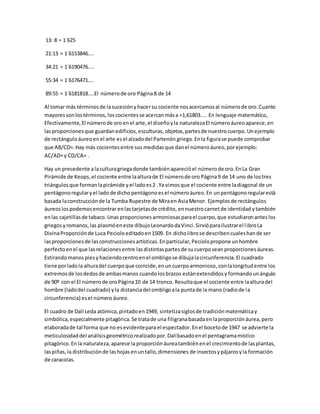 13: 8 = 1´625
21:13 = 1´6153846....
34:21 = 1´6190476....
55:34 = 1´6176471....
89:55 = 1´6181818....El númerode oro Página8 de 14
Al tomar más términosde lasucesiónyhacersu cociente nosacercamosal númerode oro.Cuanto
mayoressonlostérminos, loscocientesse acercanmása =1,61803.... En lenguaje matemático,
Efectivamente, El númerode oroenel arte,el diseñoyla naturalezaEl númeroáureoaparece,en
lasproporcionesque guardanedificios,esculturas, objetos,partesde nuestrocuerpo. Unejemplo
de rectánguloáureoenel arte es el alzadodel Partenón griego.En la figurase puede comprobar
que AB/CD=.Hay más cocientesentre sus medidasque danel númeroáureo,porejemplo:
AC/AD=y CD/CA= .
Hay un precedente alaculturagriegadonde tambiénaparecióel númerode oro.EnLa Gran
Pirámide de Keops,el cociente entre laalturade El númerode oro Página9 de 14 uno de los tres
triángulosque formanlapirámide yel ladoes2 .Ya vimosque el cociente entre ladiagonal de un
pentágonoregularyel lado de dicho pentágonoesel númeroáureo.En unpentágonoregularestá
basada laconstrucciónde la Tumba Rupestre de Miraen AsiaMenor. Ejemplosde rectángulos
áureoslospodemosencontrar enlastarjetasde crédito, ennuestrocarnetde identidad ytambién
enlas cajetillasde tabaco.Unas proporcionesarmoniosasparael cuerpo,que estudiaronanteslos
griegosy romanos,las plasmóeneste dibujoLeonardodaVinci.Sirvióparailustrarel libroLa
DivinaProporciónde Luca Pecioloeditadoen1509. En dicholibrose describencualeshande ser
lasproporcionesde lasconstruccionesartísticas.Enparticular,Peciolopropone unhombre
perfectoenel que lasrelacionesentre lasdistintaspartesde sucuerposean proporcionesáureas.
Estirandomanos piesy haciendocentroenel ombligose dibujalacircunferencia.El cuadrado
tiene porladola alturadel cuerpoque coincide,enuncuerpoarmonioso,conlalongitudentre los
extremosde losdedosde ambasmanos cuandolosbrazos estánextendidosy formandounángulo
de 90º con el El númerode oroPágina10 de 14 tronco.Resultaque el cociente entre laalturadel
hombre (ladodel cuadrado) yla distanciadel ombligoala puntade la mano (radiode la
circunferencia) esel número áureo.
El cuadro de Dalí Leda atómica, pintadoen1949, sintetizasiglosde tradiciónmatemáticay
simbólica, especialmente pitagórica.Se tratade una filigranabasadaenlaproporciónáurea,pero
elaboradade tal forma que no esevidentepara el espectador.Enel bocetode 1947 se advierte la
meticulosidaddel análisisgeométricorealizadopor.Dalíbasadoenel pentagramamístico
pitagórico.En la naturaleza,aparece laproporciónáureatambiénenel crecimientode lasplantas,
laspiñas,la distribuciónde lashojas enuntallo,dimensiones de insectosypájarosyla formación
de caracolas.
 