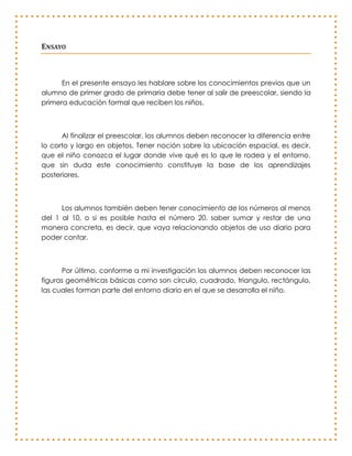 ENSAYO



      En el presente ensayo les hablare sobre los conocimientos previos que un
alumno de primer grado de primaria debe tener al salir de preescolar, siendo la
primera educación formal que reciben los niños.



      Al finalizar el preescolar, los alumnos deben reconocer la diferencia entre
lo corto y largo en objetos. Tener noción sobre la ubicación espacial, es decir,
que el niño conozca el lugar donde vive qué es lo que le rodea y el entorno,
que sin duda este conocimiento constituye la base de los aprendizajes
posteriores.



      Los alumnos también deben tener conocimiento de los números al menos
del 1 al 10, o si es posible hasta el número 20, saber sumar y restar de una
manera concreta, es decir, que vaya relacionando objetos de uso diario para
poder contar.



      Por último, conforme a mi investigación los alumnos deben reconocer las
figuras geométricas básicas como son círculo, cuadrado, triangulo, rectángulo,
las cuales forman parte del entorno diario en el que se desarrolla el niño.
 