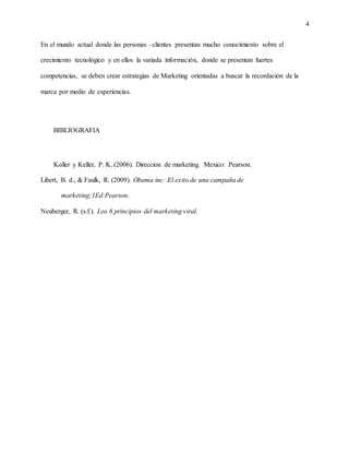 4
En el mundo actual donde las personas –clientes presentan mucho conocimiento sobre el
crecimiento tecnológico y en ellos la variada información, donde se presentan fuertes
competencias, se deben crear estrategias de Marketing orientadas a buscar la recordación de la
marca por medio de experiencias.
BIBLIOGRAFIA
Koller y Keller, P. K. (2006). Direccion de marketing. Mexico: Pearson.
Libert, B. d., & Faulk, R. (2009). Obama inc: El exito de una campaña de
marketing;1Ed:Pearson.
Neuberger, R. (s.f.). Los 6 principios del marketing viral.
 