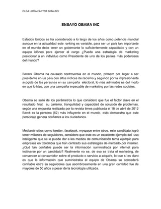 OLGA LUCÍA CANTOR GIRALDO



                            ENSAYO OBAMA INC


Estados Unidos se ha considerado a lo largo de los años como potencia mundial
aunque en la actualidad este ranking es variable, para ser un país tan importante
en el mundo debe tener un gobernante lo suficientemente capacitado y con un
equipo idóneo para ejercer el cargo ¿Puede una estrategia de marketing
posicionar a un individuo como Presidente de uno de los países más poderosos
del mundo?



Barack Obama ha causado controversia en el mundo, primero por llegar a ser
presidente en un país con altos índices de racismo y segundo por la impresionante
acogida de las personas en su campaña electoral, lo más admirable es del modo
en que lo hizo, con una campaña impecable de marketing por las redes sociales.



Obama se salió de los parámetros lo que considero que fue el factor clave en el
resultado final, su carisma, tranquilidad y capacidad de solución de problemas,
según una encuesta realizada por la revista times publicada el 18 de abril de 2012
Barck es la persona (62) más influyente en el mundo, esto demuestra que este
personaje genera confianza a los ciudadanos.



Mediante sitios como twetter, facebook, myspace entre otros, este candidato logró
tener millones de seguidores, considero que este es un excelente ejemplo del uso
inteligente que se le puede dar a los medios de comunicación tema ejemplo para
empresas en Colombia que han centrado sus estrategias de mercado por internet.
¿Qué tan confiable puede ser la información suministrada por internet para
inclinarse por un candidato? Realmente no se, de eso se trata el marketing, de
convencer al consumidor sobre el producto o servicio a adquirir, lo que sí es claro
es que la información que suministraba el equipo de Obama se concederá
confiable entre su seguidores que asombrosamente en una gran cantidad fue de
mayores de 50 años a pesar de la tecnología utilizada.
 