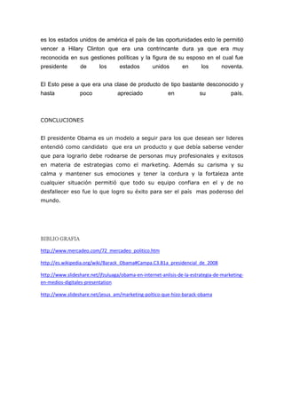es los estados unidos de américa el país de las oportunidades esto le permitió
vencer a Hilary Clinton que era una contrincante dura ya que era muy
reconocida en sus gestiones políticas y la figura de su esposo en el cual fue
presidente       de       los      estados        unidos        en      los       noventa.


El Esto pese a que era una clase de producto de tipo bastante desconocido y
hasta            poco             apreciado              en             su            país.



CONCLUCIONES


El presidente Obama es un modelo a seguir para los que desean ser lideres
entendió como candidato que era un producto y que debía saberse vender
que para lograrlo debe rodearse de personas muy profesionales y exitosos
en materia de estrategias como el marketing. Además su carisma y su
calma y mantener sus emociones y tener la cordura y la fortaleza ante
cualquier situación permitió que todo su equipo confiara en el y de no
desfallecer eso fue lo que logro su éxito para ser el país mas poderoso del
mundo.




BIBLIO GRAFIA

http://www.mercadeo.com/72_mercadeo_politico.htm

http://es.wikipedia.org/wiki/Barack_Obama#Campa.C3.B1a_presidencial_de_2008

http://www.slideshare.net/jfzuluaga/obama-en-internet-anlisis-de-la-estrategia-de-marketing-
en-medios-digitales-presentation

http://www.slideshare.net/jesus_am/marketing-poltico-que-hizo-barack-obama
 