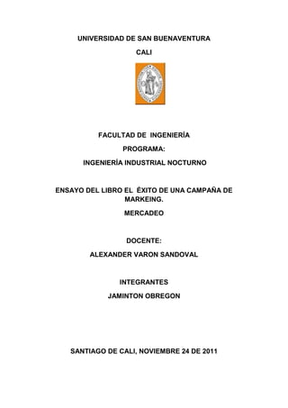 UNIVERSIDAD DE SAN BUENAVENTURA

                   CALI




          FACULTAD DE INGENIERÍA

                PROGRAMA:

      INGENIERÍA INDUSTRIAL NOCTURNO



ENSAYO DEL LIBRO EL ÉXITO DE UNA CAMPAÑA DE
                 MARKEING.

                MERCADEO



                 DOCENTE:

        ALEXANDER VARON SANDOVAL



               INTEGRANTES

            JAMINTON OBREGON




   SANTIAGO DE CALI, NOVIEMBRE 24 DE 2011
 