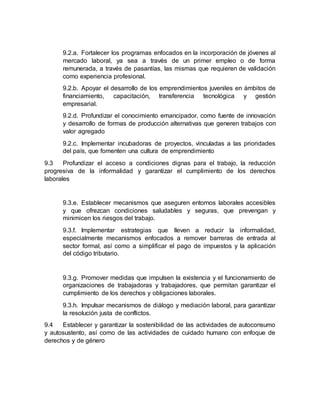 9.2.a. Fortalecer los programas enfocados en la incorporación de jóvenes al
mercado laboral, ya sea a través de un primer empleo o de forma
remunerada, a través de pasantías, las mismas que requieren de validación
como experiencia profesional.
9.2.b. Apoyar el desarrollo de los emprendimientos juveniles en ámbitos de
financiamiento, capacitación, transferencia tecnológica y gestión
empresarial.
9.2.d. Profundizar el conocimiento emancipador, como fuente de innovación
y desarrollo de formas de producción alternativas que generen trabajos con
valor agregado
9.2.c. Implementar incubadoras de proyectos, vinculadas a las prioridades
del país, que fomenten una cultura de emprendimiento
9.3 Profundizar el acceso a condiciones dignas para el trabajo, la reducción
progresiva de la informalidad y garantizar el cumplimiento de los derechos
laborales
9.3.e. Establecer mecanismos que aseguren entornos laborales accesibles
y que ofrezcan condiciones saludables y seguras, que prevengan y
minimicen los riesgos del trabajo.
9.3.f. Implementar estrategias que lleven a reducir la informalidad,
especialmente mecanismos enfocados a remover barreras de entrada al
sector formal, así como a simplificar el pago de impuestos y la aplicación
del código tributario.
9.3.g. Promover medidas que impulsen la existencia y el funcionamiento de
organizaciones de trabajadoras y trabajadores, que permitan garantizar el
cumplimiento de los derechos y obligaciones laborales.
9.3.h. Impulsar mecanismos de diálogo y mediación laboral, para garantizar
la resolución justa de conflictos.
9.4 Establecer y garantizar la sostenibilidad de las actividades de autoconsumo
y autosustento, así como de las actividades de cuidado humano con enfoque de
derechos y de género
 