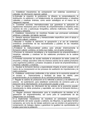 c.- Establecer mecanismos de comparación con sistemas económicos y
culturales de información regional y global.
d.-Estimular la creación, la producción, la difusión, la comercialización, la
distribución, la exhibición y el fortalecimiento de emprendimientos e industrias
culturales y creativas diversas, como sector estratégico en el marco de la
integración regional.
e.- Coordinar acciones interinstitucionales que garanticen la aplicación de
regulaciones necesarias para el fomento de emprendimientos e industrias en los
sectores de cine y audiovisual, fonográfico, editorial, multimedia, diseño, artes
aplicadas y artesanía.
f.- Establecer mecanismos de incentivos fiscales que promuevan actividades
artísticas y culturales del talento nacional.
h.- Generar servicios financieros y transaccionales específicos para el apoyo a
la creación cultural y artística.
i.-Rescatar e impulsar la valoración, la apropiación y el uso de contenidos
simbólicos provenientes de las nacionalidades y pueblos en las industrias
culturales y creativas.
j.-Fortalecer la institucionalidad pública para articular dinámicamente la
formación cultural y artística, en todos sus niveles, con el sector productivo.
l.-Promover la innovación tecnológica y la modernización de emprendimientos e
industrias culturales y creativas en los eslabones prioritarios de la cadena
productiva.
n.-Fomentar economías de escala mediante la articulación de redes, puntos de
encuentro y trabajo asociativo entre los diversos actores de la cadena productiva
y los organismos públicos y privados vinculados al sector de emprendimientos e
industrias culturales y creativas.
a.- Impulsar la formación técnica y especializada dirigida al sector popular, en el
marco de su incorporación en los procesos de sustitución de importaciones y la
matriz productiva.
d. -Establecer condiciones preferentes a los actores de la economía popular en
el acceso a financiamiento y facilidad de tasas de interés, para
emprendimientos y/o la ampliación de su actividad productiva existente.
f. -Regular la cadena de producción en lo referente a precios y a la definición de
precios de sustentación, para establecer condiciones de comercio justo y la
reducción de la intermediación en la producción popular y rural.
g.- Crear un sistema de información de los actores de la economía popular,
considerando la oferta productiva y exportable, así como la formación técnica y
especializada.
h.- Regular procesos diferenciados para la simplificación de trámites en la
generación de emprendimientos, así como para el cumplimiento de las
obligaciones con el Estado.
9.1.a. Implementar mecanismos de incentivos en actividades económicas,
especialmente del sector popular y solidario, las Mipymes, la agricultura familiar
campesina, así como las de trabajo autónomo que se orienten a la generación y
conservación de trabajos dignos y garanticen la igualdad de oportunidades de
empleo para toda la población.
 