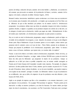 puestos de trabajo, reducción del paro, aumento de la renta familiar y, finalmente, un crecimiento
del consumo que provocaría un aumento de la producción de bienes y servicios, aumento de los
ingresos del estado y reducción de déficit (Serrano Segarra , 2010).
Bernand London, inversionista inmobiliario quería revolucionar en el cómo crear ese crecimiento
en el consumo para el aumento de la producción y el empleo que se proponía en la New Deal, con
la diferencia de que su idea introducía por primera vez de manera escrita la obsolescencia
programada. Los productos debían tener una fecha de caducidad, después de la fecha el producto
quedaría obsoleto, si alguien se quedaba con un producto después de su fecha de su vida útil y no
lo entregara al estado para su destrucción, tendría que pagar una multa. Afortunadamente la idea
de London paso inadvertida y la obsolescencia programada no pudo ponerse en práctica.
Hoy se ve cada vez más la obsolescencia programada, aunque su fundamento puede ser lógico en
el sentido de la continuidad de un negocio, es una situación de consumo en la que se está obligado
formar parte. Bajo el fundamento de que el consumo genera a su vez empleo, existen autores que
proponen todo lo contrario como es el caso de Jean – Pierre Haber, ponente de un dictamen en
Europa que propone la prohibición de la obsolescencia programada, quien afirma “si tiramos
menos cosas a la basura, tendríamos que reparar más y se crearían miles de empleos”
Francia es uno de los líderes en la lucha contra la obsolescencia programada. Dentro de la ley, ya
aprobada, de Transición Energética, se exigen multas de hasta 300.000 euros y penas de cárcel de
hasta dos años para los fabricantes que programen la muerte de sus productos. Aunque su
aplicación no es fácil por cómo es posible comprobar esto, un reciente estudio encargado en
Francia por el Centro Europeo del Consumidor recopila varias muestras. Por ejemplo, los antiguos
televisores de tubos podían durar hasta 15 años, mientras que los actuales no pasan de 10. “Y ocho
de cada 10 lavadoras tienen cubetas de plástico, en vez de acero inoxidable, que pueden romperse
con el golpe de una moneda”, prosigue el estudio. Los fabricantes insisten en que el acortamiento
no es deliberado, sino que se debe a la exigencia de que los productos sean más eficientes y más
baratos (El PAÍS, 2014).
Apple es un ejemplo de empresa que lleva a los consumidores a un consumo innecesario y casi
que impuesto de sus productos. En su página Web proclama lo siguiente: “Nuestra pasión por la
innovación se refleja en nuestros productos y en cómo los hacemos. En nuestra misión por dejar
mejor de cómo lo encontramos, nos asociamos con The Conservation Fund para crear y proteger
 