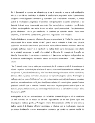 En el documental se presenta una afirmación en la que la economía se basa no en la satisfacción
sino en el crecimiento económico, se relaciona la obsolescencia programada según el pensamiento
de algunos autores ingenieros industriales y economistas con el crecimiento económico, se plantea
que sin la obsolescencia programada no existirían como por ejemplo los centros comerciales o las
industria teniendo como consecuencia desempleo, falta de movimiento económico y por lo tanto
al haber un desequilibrio entre estos factores no habría capital para subsistir. Este pensamiento
podría relacionarse con lo que actualmente se considera en economía muchas veces como
sinónimos, el crecimiento y el desarrollo, precisando un poco más cada concepto:
Según el diccionario económico, el desarrollo para la economía es la “Evolución progresiva de
una economía hacia mejores niveles de vida”, por su parte la economía se define como “ciencia
que estudia los métodos más eficaces para satisfacer las necesidades humanas materiales, mediante
el empleo de bienes escasos” en el significado se excluye dentro de las necesidades como objeto
de la actividad económica, la social y la espiritual a diferencia del concepto de desarrollo en
filosofía. Por otro lado el crecimiento económico es el “incremento del ingreso real per cápita de
la población, siendo el ingreso real medido a través del Producto Interno Bruto” (Silva Colmenares,
2007)
“La Economía, como ciencia social por antonomasia, ha de preocuparle más la demanda que la
oferta. Lo que no ocurre hoy por influencia de nuevas escuelas del pensamiento económico, que
sacrificaron el fundamento filosófico y ético en el humanismo que le dieron autores como Smith,
Ricardo, Marx y Keynes, entre otros, en aras de una supuesta disciplina exenta de principios y
valores, aséptica, campo fértil para el ejercicio exclusivo de las matemáticas, lo que no niega que
puede ser herramienta insustituible para el análisis económico. En estadisciplina, que en términos
generales coincide con la llamada Economía Neoclásica, la preocupación esencial por el ser
humano, propia del humanismo, fue sustituida por la medición de la actividad económica” (Silva
Colmenares, 2007)
Como prueba de ello, en China el aumento del crecimiento económico trajo a su vez en los últimos
25 años descenso en los índices de felicidad, especialmente en los más pobres según una
investigación realizada por la AFP (Angence France Presse) (Dinero, 2010), por esta razón se
incluye dentro de la felicidad el factor económico, se relaciona con la obsolescencia programa
puesto que sin dinero las personas no sobreviven a un mundo que requiere un constante cambio de
 