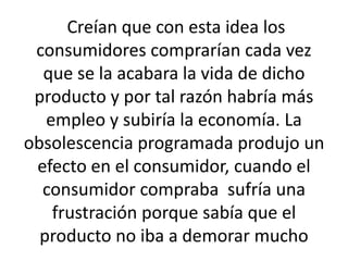 Creían que con esta idea los 
consumidores comprarían cada vez 
que se la acabara la vida de dicho 
producto y por tal razón habría más 
empleo y subiría la economía. La 
obsolescencia programada produjo un 
efecto en el consumidor, cuando el 
consumidor compraba sufría una 
frustración porque sabía que el 
producto no iba a demorar mucho 
 