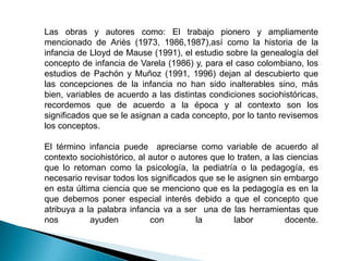 Las obras y autores como: El trabajo pionero y ampliamente
mencionado de Ariès (1973, 1986,1987),así como la historia de la
infancia de Lloyd de Mause (1991), el estudio sobre la genealogía del
concepto de infancia de Varela (1986) y, para el caso colombiano, los
estudios de Pachón y Muñoz (1991, 1996) dejan al descubierto que
las concepciones de la infancia no han sido inalterables sino, más
bien, variables de acuerdo a las distintas condiciones sociohistóricas,
recordemos que de acuerdo a la época y al contexto son los
significados que se le asignan a cada concepto, por lo tanto revisemos
los conceptos.

El término infancia puede apreciarse como variable de acuerdo al
contexto sociohistórico, al autor o autores que lo traten, a las ciencias
que lo retoman como la psicología, la pediatría o la pedagogía, es
necesario revisar todos los significados que se le asignen sin embargo
en esta última ciencia que se menciono que es la pedagogía es en la
que debemos poner especial interés debido a que el concepto que
atribuya a la palabra infancia va a ser una de las herramientas que
nos         ayuden          con         la        labor         docente.
 
