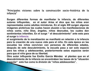 "Principales visiones sobre la construcción socio-histórica de la
infancia“

Surgen diferentes formas de manifestar la infancia, de diferentes
autores influyentes, en el autor Aries el dice que los niños eran
representados como adultos miniaturas. En el siglo XIII surgen algunas
imágenes pictóricas las cuales hacen alusión a las manifestaciones de
niños como, niño Dios, ángeles, niños desnudos, los cuales dan
sentimientos infantiles. En el surge “ el descubrimiento” ante esto para
el surge la infancia.
el surgimiento de la moralización se manifestó en relación a la infancia
para la creación de una nueva vida para el niño. En esta época en las
escuelas los niños convivían con personas de diferentes edades,
después de este descubrimiento, la escuela pasa a ser solo espacio
para los niños y adolescentes, posteriormente estos espacios serán
para que el niño goce de su libertad.
Otro autor influyente fue Emilio García Méndez el planteo que en el
descubrimiento de la infancia se encontraban las bases de la "situación
irregular“ esto fue como la división de “niños adolescentes”.
 