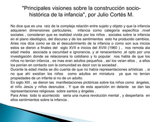 "Principales visiones sobre la construcción socio-
          histórica de la infancia", por Julio Cortés M.
No dice que es una raíz de la compleja relación entre sujeto y objeto y que la infancia
adquieren dimensiones particulares.        infancia como categoría específica .nivel
sociales , consideran que es realidad vivida por los niños . sociales sobre la infancia
en el plano ideológico, del discurso y de los sentimientos esto ha producido cambios.
Aries nos dice como se da el descubrimiento de la infancia o como son sus inicios
estos se dieron a finales del siglo XVII e inicios del XVIII (1960 ) , nos remota ala
edad media asociada a oscuridad e ignorancia, y al renacentismo ,el opto por una
investigación donde se relacionara lo cotidiano y lo popular nos habla de que los
niños no tenían infancia , es mas eran adultos pequeños , así los veían ellos , a ellos
los ponían en contacto con la comunidad es decir con la sociedad .
Durante la edad media se dio cuenta de que no había representaciones artísticas , si
no que ahí existían los niños como adultos en miniatura ya que no tenían
propiedades de un infante si no de un adulto.
En siglo XIII , se dieron las manifestaciones pictóricas sobre los niños como ángeles,
el niño Jesús y niños desnudos . Y que de esta aparición en delante se dan las
representaciones religiosas sobre santos y ángeles .
Para Aries todo lo acontecido seria una nueva revolución mental , y despertaría en
ellos sentimientos sobre la infancia .
 