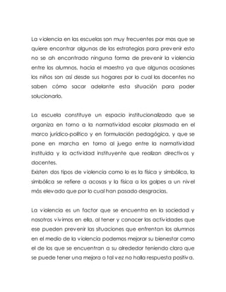 La violencia en las escuelas son muy frecuentes por mas que se
quiere encontrar algunas de las estrategias para prevenir esto
no se ah encontrado ninguna forma de prevenir la violencia
entre los alumnos, hacia el maestro ya que algunas ocasiones
los niños son así desde sus hogares por lo cual los docentes no
saben cómo sacar adelante esta situación para poder
solucionarlo.
La escuela constituye un espacio institucionalizado que se
organiza en torno a la normatividad escolar plasmada en el
marco jurídico-político y en formulación pedagógica, y que se
pone en marcha en torno al juego entre la normatividad
instituida y la actividad instituyente que realizan directivos y
docentes.
Existen dos tipos de violencia como lo es la física y simbólica, la
simbólica se refiere a acosas y la física a los golpes a un nivel
más elevado que por lo cual han pasado desgracias.
La violencia es un factor que se encuentra en la sociedad y
nosotros vivimos en ella, al tener y conocer las actividades que
ese pueden prevenir las situaciones que enfrentan los alumnos
en el medio de la violencia podemos mejorar su bienestar como
el de los que se encuentran a su alrededor teniendo claro que
se puede tener una mejora o tal vez no halla respuesta positiva.
 