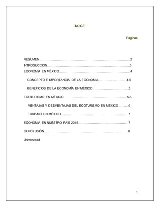 1
ÍNDICE
Paginas
RESUMEN……………………………………………………………………………2
INTRODUCCIÓN…………………………………………………………………….3
ECONOMÍA EN MÉXICO…………………………………………………………...4
CONCEPTO E IMPORTANCIA DE LA ECONOMÍA………….…..…….…4-5
BENEFICIOS DE LA ECONOMÍA EN MÉXICO…………………….……….5
ECOTURISMO EN MÉXICO…………………………………………………….5-6
VENTAJAS Y DESVENTAJAS DEL ECOTURISMO EN MÉXICO…….…6
TURISMO EN MÉXICO…………………………………..……………………7
ECONOMÍA EN NUESTRO PAÍS 2015……………………….……………...…7
CONCLUSIÓN…………………………………………………………….………..8
Universidad
 