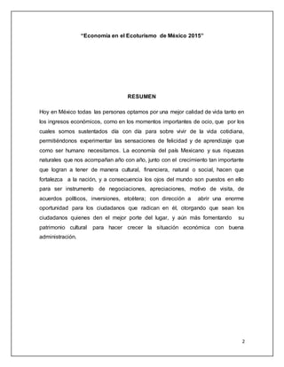 2
“Economía en el Ecoturismo de México 2015”
RESUMEN
Hoy en México todas las personas optamos por una mejor calidad de vida tanto en
los ingresos económicos, como en los momentos importantes de ocio, que por los
cuales somos sustentados día con día para sobre vivir de la vida cotidiana,
permitiéndonos experimentar las sensaciones de felicidad y de aprendizaje que
como ser humano necesitamos. La economía del país Mexicano y sus riquezas
naturales que nos acompañan año con año, junto con el crecimiento tan importante
que logran a tener de manera cultural, financiera, natural o social, hacen que
fortalezca a la nación, y a consecuencia los ojos del mundo son puestos en ello
para ser instrumento de negociaciones, apreciaciones, motivo de visita, de
acuerdos políticos, inversiones, etcétera; con dirección a abrir una enorme
oportunidad para los ciudadanos que radican en él, otorgando que sean los
ciudadanos quienes den el mejor porte del lugar, y aún más fomentando su
patrimonio cultural para hacer crecer la situación económica con buena
administración.
 