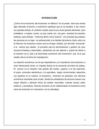 3
INTRODUCCIÓN
¿Cómo es la economía del ecoturismo en México? no se puede decir que siendo
algo relevante al turismo y ecoturismo signifique que no se visualiza a una nación
con grandes divisas, al contrario nuestro país es uno de los grande elementos para
embellecer a nuestro mundo, ya que cuenta con una gran variedad de encantos
turísticos para disfrutar. Podemos definir como “turismo” a la actividad que realizan
las personas en un lugar no perteneciente a su habitad del entorno diario, esto con
la intención de recrearse o hacer ocio en el lugar visitado, por otro lado “economía”
a la ciencia que estudia al proceder para la administración y gestión de unos
recursos limitados y disponibles, planteando así una relación y puerta de interés a
la inversión en el país y al crecimiento económico del “ecoturismo” que es lo que
resalta más en el tema de investigación.
La situación económica con la que dependemos y la importancia del ecoturismo a
nivel internacional tienen un impacto directo en la economía de todos los países.
El turismo es la industria más grande del mundo, superior a la del automóvil,
el acero, productos electrónicos y la agricultura, según conocimientos adquiridos
con expertos en la materia, el ecoturismo mexicano ha generado una derrama
económica importante para el país, donde los prestadores de servicios buscan una
mayor difusión y atención hacia los turistas nacionales, creando nuevos polos
turísticos y recreativos. Gracias al turismo se ha implementado el ecoturismo como
rama de recreación en convivencia con la naturaleza.
 