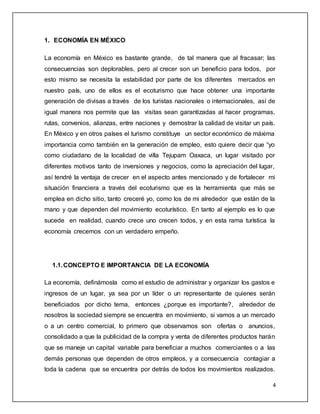 4
1. ECONOMÍA EN MÉXICO
La economía en México es bastante grande, de tal manera que al fracasar; las
consecuencias son deplorables, pero al crecer son un beneficio para todos, por
esto mismo se necesita la estabilidad por parte de los diferentes mercados en
nuestro país, uno de ellos es el ecoturismo que hace obtener una importante
generación de divisas a través de los turistas nacionales o internacionales, así de
igual manera nos permite que las visitas sean garantizadas al hacer programas,
rutas, convenios, alianzas, entre naciones y demostrar la calidad de visitar un país.
En México y en otros países el turismo constituye un sector económico de máxima
importancia como también en la generación de empleo, esto quiere decir que “yo
como ciudadano de la localidad de villa Tejupam Oaxaca, un lugar visitado por
diferentes motivos tanto de inversiones y negocios, como la apreciación del lugar,
así tendré la ventaja de crecer en el aspecto antes mencionado y de fortalecer mi
situación financiera a través del ecoturismo que es la herramienta que más se
emplea en dicho sitio, tanto creceré yo, como los de mi alrededor que están de la
mano y que dependen del movimiento ecoturístico. En tanto al ejemplo es lo que
sucede en realidad, cuando crece uno crecen todos, y en esta rama turística la
economía crecemos con un verdadero empeño.
1.1.CONCEPTO E IMPORTANCIA DE LA ECONOMÍA
La economía, definámosla como el estudio de administrar y organizar los gastos e
ingresos de un lugar, ya sea por un líder o un representante de quienes serán
beneficiados por dicho tema, entonces ¿porque es importante?, alrededor de
nosotros la sociedad siempre se encuentra en movimiento, si vamos a un mercado
o a un centro comercial, lo primero que observamos son ofertas o anuncios,
consolidado a que la publicidad de la compra y venta de diferentes productos harán
que se maneje un capital variable para beneficiar a muchos comerciantes o a las
demás personas que dependen de otros empleos, y a consecuencia contagiar a
toda la cadena que se encuentra por detrás de todos los movimientos realizados.
 