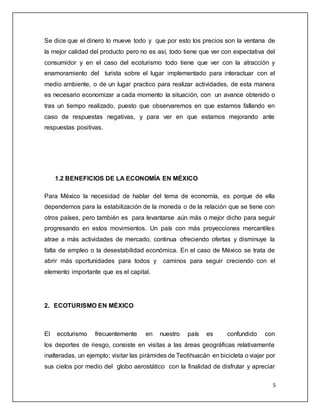 5
Se dice que el dinero lo mueve todo y que por esto los precios son la ventana de
la mejor calidad del producto pero no es así, todo tiene que ver con expectativa del
consumidor y en el caso del ecoturismo todo tiene que ver con la atracción y
enamoramiento del turista sobre el lugar implementado para interactuar con el
medio ambiente, o de un lugar practico para realizar actividades, de esta manera
es necesario economizar a cada momento la situación, con un avance obtenido o
tras un tiempo realizado, puesto que observaremos en que estamos fallando en
caso de respuestas negativas, y para ver en que estamos mejorando ante
respuestas positivas.
1.2 BENEFICIOS DE LA ECONOMÍA EN MÉXICO
Para México la necesidad de hablar del tema de economía, es porque de ella
dependemos para la estabilización de la moneda o de la relación que se tiene con
otros países, pero también es para levantarse aún más o mejor dicho para seguir
progresando en estos movimientos. Un país con más proyecciones mercantiles
atrae a más actividades de mercado, continua ofreciendo ofertas y disminuye la
falta de empleo o la desestabilidad económica. En el caso de México se trata de
abrir más oportunidades para todos y caminos para seguir creciendo con el
elemento importante que es el capital.
2. ECOTURISMO EN MÉXICO
El ecoturismo frecuentemente en nuestro país es confundido con
los deportes de riesgo, consiste en visitas a las áreas geográficas relativamente
inalteradas, un ejemplo; visitar las pirámides de Teotihuacán en bicicleta o viajar por
sus cielos por medio del globo aerostático con la finalidad de disfrutar y apreciar
 