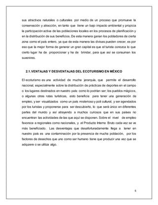 6
sus atractivos naturales o culturales por medio de un proceso que promueve la
conservación y atracción, en tanto que tiene un bajo impacto ambiental y propicia
la participación activa de las poblaciones locales en los procesos de planificación y
en la distribución de sus beneficios. De esta manera ganan los pobladores de cierta
zona como el país entero, ya que de esta manera las divisas pueden crecer, es por
eso que la mejor forma de generar un gran capital es que el turista conozca lo que
cierto lugar ha de proporcionar y ha de brindar, para que así se consuman los
suvenires.
2.1.VENTAJAS Y DESVENTAJAS DEL ECOTURISMO EN MÉXICO
El ecoturismo es una actividad de mucha jerarquía, que permite el desarrollo
nacional, especialmente sobre la distribución de prácticas de deportes en el campo
o los lugares destinados en nuestro país: como lo podrían ser; los pueblos mágicos,
o algunas otras rutas turísticas, esto beneficia para tener una generación de
empleo, y ser visualizados como un país misterioso y poli cultural, y ser agendados
por los turistas y proponerse para ser descubierto, lo que será único en diferentes
partes del mundo y así atrayendo a muchos curiosos que en sus países no
encuentran las actividades de las que aquí se disponen. Sobre el nivel de empleo
favorece a regionales como nacionales, y el Producto Interno Bruto cada vez se ve
más beneficiado. Las desventajas que desafortunadamente llega a tener en
nuestro país es una contaminación por la presencia de mucha población, por los
factores de desechos que uno como ser humano tiene que producir una vez que se
adquiere o se utiliza algo.
 