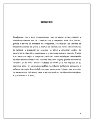 8
CONCLUSIÓN
Concluyendo con el tema comprendemos que en México se han mejorado y
rehabilitado diversas vías de comunicaciones y transportes, entre otros factores,
gracias al turismo se remodelan los aeropuertos, se actualizan los sistemas de
telecomunicaciones, se genera la apertura de créditos para nuevas infraestructuras
de hotelería y prestación de servicios, se abren y remodelan centros de
esparcimiento, diversión y espacios que el turista requiere para su estancia. Gracias
al ecoturismo se mejora la imagen de una ciudad, una localidad y por consecuencia
se crean las condiciones de vida y disfrute de quienes viajan y quienes reciben a los
visitantes. De tal forma muchas ciudades en nuestro país han mejorado en su
economía como en su seguridad pública. La industria del turismo demuestra el
esfuerzo que realiza la sociedad, empresa y gobierno que trabajan para sobresalir
de una economía deficiente y pasar a una mejor calidad de vida sabiendo explotar
lo que tenemos a la mano,
 