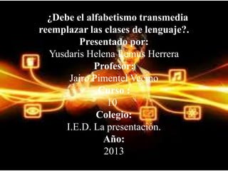 ¿Debe el alfabetismo transmedia
reemplazar las clases de lenguaje?.
Presentado por:
Yusdaris Helena Lemus Herrera
Profesor:
Jairo Pimentel Vecino
Curso :
10
Colegio:
I.E.D. La presentación.
Año:
2013

 