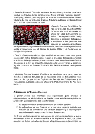 - Derecho Procesal Tributario: establece los requisitos y trámites para hacer
efectivo los tributos de los contribuyentes frente al Fisco Nacional, Estatal y
Municipal y, además, para impugnar los actos de la administración en materia
tributaria. Se rige por el Código Orgánico Tributario, publicado en Gaceta Oficial
Nº 37.305 del 17 de octubre de 2001.
- Derecho Procesal Penal Militar: Se
rige por el Código de Justicia Militar
de Venezuela, publicado en Gaceta
Oficial N° 5263 Extraordinario de
fecha 17 de septiembre de 1998 y
determina la aplicación de las penas
y sanciones a las personas que
están en los supuestos previstos en
las leyes militares, organiza la administración de justicia en materia penal-militar,
regido principalmente por el Código de Justicia Militar y el Reglamento de
castigos disciplinarios.
- Derecho Procesal Agrario: su objeto es dirimir los asuntos contenciosos que se
susciten con motivo de las leyes que regulan la propiedad de los predios rurales,
la actividad de la agroindustria, los recursos naturales renovables en los fundos,
de acuerdo a la ley. Se encuentra regulado en la Ley de Tierras y Desarrollo
Agrario, publicada en Gaceta Oficial Nº 5.991 Extraordinario del 29 de julio de
2010)
- Derecho Procesal Laboral: Establece los requisitos para hacer valer los
derechos y deberes derivados de las relaciones entre los trabajadores y sus
patronos. Se rige por la Ley Orgánica del Trabajo, los Trabajadores y las
Trabajadoras, publicada en Gaceta Oficial N° 6.076 Extraordinario del 7 de mayo
de 2012
Antecedentes del Derecho Procesal:
El primer pueblo que manifestó una organización para enjuiciar el
comportamiento de los individuos fue Grecia, donde existía una organización
jurisdicción que respondía a dos características:
1. La especialidad que divide los conflictos en civiles o penales.
2. La colegialidad de sus órganos en la que cada persona facilitaba una
solución de los conflictos de una situación específica y el órgano jurídico
que estaba conformado por un conjunto de personas.
En Grecia se elegían personas que gozaran de una buena reputación y que se
encontrasen al día en lo que se refería a los impuestos al fisco, los cuales
atendían los delitos y dictaban sentencias a los delincuentes, ésta actividad era
 