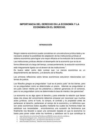 1. www.villaverde.com.ar/archivos/File/docencia/090320-unizeco-derecho-civil/derec…
2. jacky-derecho.blogspot.com/.../importancia-del-derecho-en-la-economía
3. rojinegro25.blogspot.com/.../la-importancia-del-derecho-en-la.html
4. www.ilustrados.com/tema/.../Relación-entre-Derecho-Economia.html
IMPORTANCIA DEL DERECHO EN LA ECONOMÍA Y LA
ECONOMIA EN EL DERECHO.
INTRODUCCIÓN
Ningún sistema económico puede concebirse sin una estructura jurídica dada y es
necesario analizar la posibilidad de adaptación de las instituciones jurídicas al
sistema económico para lograr una mayor eficacia en la evolución de la economía.
Las instituciones jurídicas afectan el desempeño de la economía que se da en
forma diferencial a lo largo del tiempo; consecuentemente, la evolución económica
está íntegramente ligada con el devenir de las instituciones 1.
Es bueno saber como dato curioso que: La ciencia económica es un
desprendimiento del derecho, y el derecho de la filosofía.
Las primeras reflexiones sobre temas económicos estuvieron relacionadas con
temas de justicia.
Los filósofos griegos se preguntaban “cual es el precio justo” de los bienes, pero
no se preguntaban como se determinaba un precio. Además se preguntaban si
era justo cobrar interés por los préstamos u obtener ganancias en el comercio,
pero no se preguntaban como se determinaba la tasa de interés o las ganancias2.
La economía no es algo ajeno al derecho y para entender la relación que tienen
estas dos áreas del conocimiento debemos empezar por reconocer que muchos
actos jurídicos; como el hurto, la compra, el contrato y la propiedad antes de
pertenecer al derecho, pertenecen al campo de la economía y si definimos que:
son actos económicos todos aquellos mediante los cuales los hombres tratan de
satisfacer sus necesidades , encontraremos una sucesión de fenómenos que
finalmente nos llevarán a sacar una conclusión basada en que la economía no
basta para poner orden entre los hombres y satisfacer así lo que constituye la
 