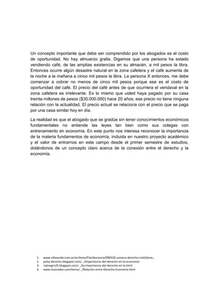 1. www.villaverde.com.ar/archivos/File/docencia/090320-unizeco-derecho-civil/derec…
2. jacky-derecho.blogspot.com/.../importancia-del-derecho-en-la-economía
3. rojinegro25.blogspot.com/.../la-importancia-del-derecho-en-la.html
4. www.ilustrados.com/tema/.../Relación-entre-Derecho-Economia.html
Un concepto importante que debe ser comprendido por los abogados es el costo
de oportunidad. No hay almuerzo gratis. Digamos que una persona ha estado
vendiendo café, de las amplias existencias en su almacén, a mil pesos la libra.
Entonces ocurre algún desastre natural en la zona cafetera y el café aumenta de
la noche a la mañana a cinco mil pesos la libra. La persona X entonces, me debe
comenzar a cobrar no menos de cinco mil pesos porque ese es el costo de
oportunidad del café. El precio del café antes de que ocurriera el vendaval en la
zona cafetera es irrelevante. Es lo mismo que usted haya pagado por su casa
treinta millones de pesos ($30.000.000) hace 20 años; ese precio no tiene ninguna
relación con la actualidad. El precio actual se relaciona con el precio que se paga
por una casa similar hoy en día.
La realidad es que el abogado que se gradúe sin tener conocimientos económicos
fundamentales no entiende las leyes tan bien como sus colegas con
entrenamiento en economía. En este punto nos interesa reconocer la importancia
de la materia fundamentos de economía, incluida en nuestro proyecto académico
y el valor de entrarnos en este campo desde el primer semestre de estudios,
dotándonos de un concepto claro acerca de la conexión entre el derecho y la
economía.
 