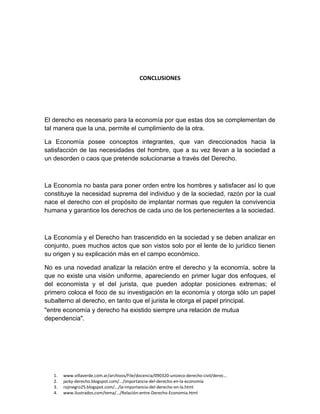 1. www.villaverde.com.ar/archivos/File/docencia/090320-unizeco-derecho-civil/derec…
2. jacky-derecho.blogspot.com/.../importancia-del-derecho-en-la-economía
3. rojinegro25.blogspot.com/.../la-importancia-del-derecho-en-la.html
4. www.ilustrados.com/tema/.../Relación-entre-Derecho-Economia.html
CONCLUSIONES
El derecho es necesario para la economía por que estas dos se complementan de
tal manera que la una, permite el cumplimiento de la otra.
La Economía posee conceptos integrantes, que van direccionados hacia la
satisfacción de las necesidades del hombre, que a su vez llevan a la sociedad a
un desorden o caos que pretende solucionarse a través del Derecho.
La Economía no basta para poner orden entre los hombres y satisfacer así lo que
constituye la necesidad suprema del individuo y de la sociedad, razón por la cual
nace el derecho con el propósito de implantar normas que regulen la convivencia
humana y garantice los derechos de cada uno de los pertenecientes a la sociedad.
La Economía y el Derecho han trascendido en la sociedad y se deben analizar en
conjunto, pues muchos actos que son vistos solo por el lente de lo jurídico tienen
su origen y su explicación más en el campo económico.
No es una novedad analizar la relación entre el derecho y la economía, sobre la
que no existe una visión uniforme, apareciendo en primer lugar dos enfoques, el
del economista y el del jurista, que pueden adoptar posiciones extremas; el
primero coloca el foco de su investigación en la economía y otorga sólo un papel
subalterno al derecho, en tanto que el jurista le otorga el papel principal.
"entre economía y derecho ha existido siempre una relación de mutua
dependencia".
 