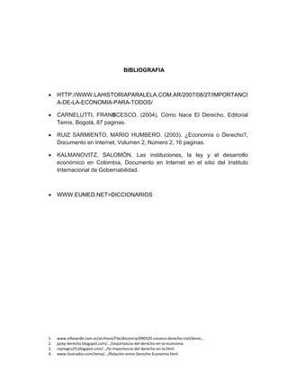 1. www.villaverde.com.ar/archivos/File/docencia/090320-unizeco-derecho-civil/derec…
2. jacky-derecho.blogspot.com/.../importancia-del-derecho-en-la-economía
3. rojinegro25.blogspot.com/.../la-importancia-del-derecho-en-la.html
4. www.ilustrados.com/tema/.../Relación-entre-Derecho-Economia.html
BIBLIOGRAFIA
 HTTP://WWW.LAHISTORIAPARALELA.COM.AR/2007/08/27/IMPORTANCI
A-DE-LA-ECONOMIA-PARA-TODOS/
 CARNELUTTI, FRANBCESCO. (2004). Cómo Nace El Derecho, Editorial
Temis, Bogotá, 87 paginas.
 RUIZ SARMIENTO, MARIO HUMBERO. (2003). ¿Economía o Derecho?,
Documento en Internet, Volumen 2, Número 2, 16 paginas.
 KALMANOVITZ, SALOMÓN. Las instituciones, la ley y el desarrollo
económico en Colombia, Documento en Internet en el sitio del Instituto
Internacional de Gobernabilidad.
 WWW.EUMED.NET>DICCIONARIOS
 