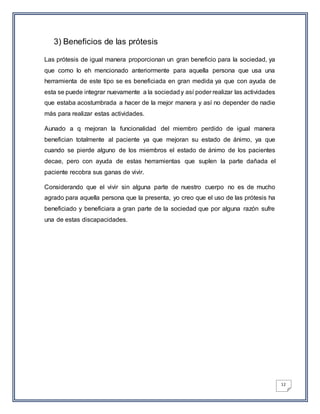 12
3) Beneficios de las prótesis
Las prótesis de igual manera proporcionan un gran beneficio para la sociedad, ya
que como lo eh mencionado anteriormente para aquella persona que usa una
herramienta de este tipo se es beneficiada en gran medida ya que con ayuda de
esta se puede integrar nuevamente a la sociedady así poder realizar las actividades
que estaba acostumbrada a hacer de la mejor manera y así no depender de nadie
más para realizar estas actividades.
Aunado a q mejoran la funcionalidad del miembro perdido de igual manera
benefician totalmente al paciente ya que mejoran su estado de ánimo, ya que
cuando se pierde alguno de los miembros el estado de ánimo de los pacientes
decae, pero con ayuda de estas herramientas que suplen la parte dañada el
paciente recobra sus ganas de vivir.
Considerando que el vivir sin alguna parte de nuestro cuerpo no es de mucho
agrado para aquella persona que la presenta, yo creo que el uso de las prótesis ha
beneficiado y beneficiara a gran parte de la sociedad que por alguna razón sufre
una de estas discapacidades.
 