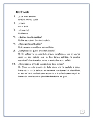 13
4) Entrevista
I. ¿Cuál es su nombre?
R= Raúl Jiménez Martin
II. ¿Edad?
R= 35 años
III. ¿Ocupación?
R= Maestro
IV. ¿Qué tipo de prótesis utiliza?
R= Una exoprotesis de miembro inferior.
V. ¿Razón por la cual la utiliza?
R= A causa de un accidente automovilístico.
VI. ¿Complicaciones que se presenten al usarla?
R= En realidad no he presentado ninguna complicación, solo en algunos
casos es algo molesta pero ya llevo tiempo usándola, la principal
complicación fue al principio ya que el acostumbrarse no es fácil.
VII. ¿Beneficios que ah traído consigo el uso de su prótesis?
R= El uso de esta prótesis sin duda alguna me ha ayudado a seguir
interactuando con la sociedad, ya que pensé que después de mi accidente
mi vida se había acabado pero no gracias a la prótesis puedo seguir en
interacción con la sociedad y haciendo todo lo que me gusta.
 