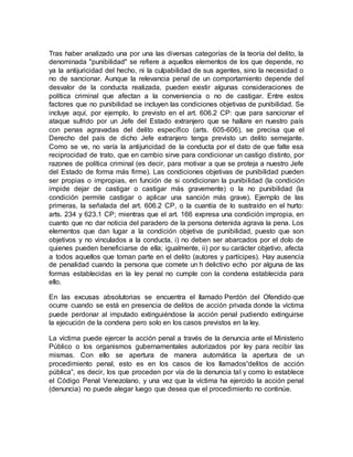 Tras haber analizado una por una las diversas categorías de la teoría del delito, la
denominada "punibilidad" se refiere a aquellos elementos de los que depende, no
ya la antijuricidad del hecho, ni la culpabilidad de sus agentes, sino la necesidad o
no de sancionar. Aunque la relevancia penal de un comportamiento depende del
desvalor de la conducta realizada, pueden existir algunas consideraciones de
política criminal que afectan a la conveniencia o no de castigar. Entre estos
factores que no punibilidad se incluyen las condiciones objetivas de punibilidad. Se
incluye aquí, por ejemplo, lo previsto en el art. 606.2 CP: que para sancionar el
ataque sufrido por un Jefe del Estado extranjero que se hallare en nuestro país
con penas agravadas del delito específico (arts. 605-606), se precisa que el
Derecho del país de dicho Jefe extranjero tenga previsto un delito semejante.
Como se ve, no varía la antijuricidad de la conducta por el dato de que falte esa
reciprocidad de trato, que en cambio sirve para condicionar un castigo distinto, por
razones de política criminal (es decir, para motivar a que se proteja a nuestro Jefe
del Estado de forma más firme). Las condiciones objetivas de punibilidad pueden
ser propias o impropias, en función de si condicionan la punibilidad (la condición
impide dejar de castigar o castigar más gravemente) o la no punibilidad (la
condición permite castigar o aplicar una sanción más grave). Ejemplo de las
primeras, la señalada del art. 606.2 CP, o la cuantía de lo sustraído en el hurto:
arts. 234 y 623.1 CP; mientras que el art. 166 expresa una condición impropia, en
cuanto que no dar noticia del paradero de la persona detenida agrava la pena. Los
elementos que dan lugar a la condición objetiva de punibilidad, puesto que son
objetivos y no vinculados a la conducta, i) no deben ser abarcados por el dolo de
quienes pueden beneficiarse de ella; igualmente, ii) por su carácter objetivo, afecta
a todos aquellos que toman parte en el delito (autores y partícipes). Hay ausencia
de penalidad cuando la persona que comete un h delictivo echo por alguna de las
formas establecidas en la ley penal no cumple con la condena establecida para
ello.
En las excusas absolutorias se encuentra el llamado Perdón del Ofendido que
ocurre cuando se está en presencia de delitos de acción privada donde la víctima
puede perdonar al imputado extinguiéndose la acción penal pudiendo extinguirse
la ejecución de la condena pero solo en los casos previstos en la ley.
La víctima puede ejercer la acción penal a través de la denuncia ante el Ministerio
Público o los organismos gubernamentales autorizados por ley para recibir las
mismas. Con ello se apertura de manera automática la apertura de un
procedimiento penal, esto es en los casos de los llamados“delitos de acción
pública”, es decir, los que proceden por vía de la denuncia tal y como lo establece
el Código Penal Venezolano, y una vez que la víctima ha ejercido la acción penal
(denuncia) no puede alegar luego que desea que el procedimiento no continúe.
 