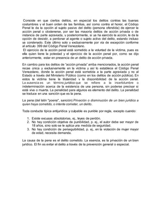 Consiste en que ciertos delitos, en especial los delitos contras las buenas
costumbres y el buen orden de las familias, así como contra el honor, el Código
Penal le da la opción al sujeto pasivo del delito (persona ofendida) de ejercer la
acción penal o obstenerse, por ser las mayoría delitos de acción privada o de
instancia de parte agraviada, y posteriormente, si ya ha ejercido la acción, le da la
opción de desistir, a perdonar al agente o sujeto activo del delito, estando incluso
ya condenado. Este último solo y exclusivamente por vía de excepción conforme
al artículo 399 del Código Penal Venezolano.
El ejercicio de la acción penal está sometido a la voluntad de la víctima, pues es
ella quien tiene la potestad y el ejercicio de la acción penal por, como se dijo
anteriormente, estar en presencia de un delito de acción privada.
En cambio para los delitos de “acción privada” arriba mencionados, la acción penal
recae única y exclusivamente en la víctima y así lo establece el Código Penal
Venezolano, donde la acción penal está sometida a la parte agraviada y no al
Estado a través del Ministerio Público (como en los delitos de acción pública). En
estos la víctima tiene la titularidad y la disponibilidad de la acción penal.
La ausencia es un término jurídico que se refiere a la incertidumbre o
indeterminación acerca de la existencia de una persona, sin poderse precisar si
está viva o muerta. La penalidad para algunos es elemento del delito. La penalidad
se traduce en una sanción que es la pena.
La pena (del latín "poena", sanción) Privación o disminución de un bien jurídico a
quien haya cometido, o intente cometer, un delito.
Toda conducta típica antijurídica y culpable es punible por regla, excepto cuando:
1. Existe excusas absolutorias, ej., leyes de perdón.
2. No hay condición objetiva de punibilidad, p. ej., el autor debe ser mayor de
18 años, sino solo se le aplica una medida de seguridad.
3. No hay condición de perseguibilidad, p. ej., en la violación de mujer mayor
de edad, necesita demanda.
La causa de la pena es el delito cometido. La esencia, es la privación de un bien
jurídico. El fin es evitar el delito a través de la prevención general o especial.
 