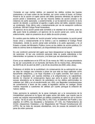 Consiste en que ciertos delitos, en especial los delitos contras las buenas
costumbres y el buen orden de las familias, así como contra el honor, el Código
Penal le da la opción al sujeto pasivo del delito (persona ofendida) de ejercer la
acción penal o obstenerse, por ser las mayoría delitos de acción privada o de
instancia de parte agraviada, y posteriormente, si ya ha ejercido la acción, le da la
opción de desistir, a perdonar al agente o sujeto activo del delito, estando incluso
ya condenado. Este último solo y exclusivamente por vía de excepción conforme
al artículo 399 del Código Penal Venezolano.
El ejercicio de la acción penal está sometido a la voluntad de la víctima, pues es
ella quien tiene la potestad y el ejercicio de la acción penal por, como se dijo
anteriormente, estar en presencia de un delito de acción privada.
En cambio para los delitos de “acción privada” arriba mencionados, la acción penal
recae única y exclusivamente en la víctima y así lo establece el Código Penal
Venezolano, donde la acción penal está sometida a la parte agraviada y no al
Estado a través del Ministerio Público (como en los delitos de acción pública). En
estos la víctima tiene la titularidad y la disponibilidad de la acción penal
Es una condición personal del sujeto que hace desaparecer ex lege la necesidad
de sancionar. Al ser una condición personal, ésta no puede extenderse a los
intervinientes en quienes no concurra y no tiene que ser abarcada por el dolo.
Como ya se estableciera en la STS de 23 de marzo de 1983, la excusa absolutoria
ha de ser concurrente en el momento del hecho (En la misma línea, últimamente,
las SSTS de 24 de abril de 2007; y de 20 de diciembre de 2000, entre otras).
Pertenece al ámbito de la punibilidad y la consecuencia de su estimación es que
se deja de castigar una conducta a pesar de que ésta se haya calificado como
típicamente antijurídica, y se haya imputado a un sujeto concreto. Son casos en
los que el legislador, por razones distintas a la antijuridicidad y la culpabilidad,
decide no imponer la consecuencia lógica que sería la pena. Un ejemplo de
excusa absolutoria es la relación de parentesco en los delitos patrimoniales no
violentos (art. 268) y en el encubrimiento (art. 454), por flagrantes consideraciones
de conveniencia a tenor de las cuales el legislador decide no castigar. Dicha
medida responde a cuestiones de utilidad por cuanto persigue la evitación de
nuevos delitos.
Cabe asimismo la exclusión de la pena motivada por a la concurrencia de la
inviolabilidad personal en la figura del sujeto activo del delito, que impide que le
pueda ser exigida responsabilidad por delitos cometidos en ejercicio de su función
o cargo. Tal es el caso de: el Rey (56.3 y 59.2 CE), el Defensor del Pueblo y sus
adjuntos (6 LOPD), los Diputados y Senadores (71 CE), los Parlamentarios de
CCAA (respectivos Estatutos) y los Magistrados del Tribunal Constitucional (22
LOTC). No se trata de excusas absolutorias, sino de causas de exclusión de la
pena de orden personal.
 
