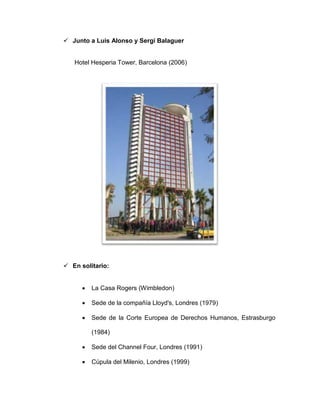 Junto a Luis Alonso y Sergi Balaguer
Hotel Hesperia Tower, Barcelona (2006)
 En solitario:
 La Casa Rogers (Wimbledon)
 Sede de la compañía Lloyd's, Londres (1979)
 Sede de la Corte Europea de Derechos Humanos, Estrasburgo
(1984)
 Sede del Channel Four, Londres (1991)
 Cúpula del Milenio, Londres (1999)
 