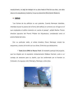 revolucionario, no dejó de trabajar en su obra hasta el final de sus días, una obra
clave en la arquitectura moderna, lo que se denominó Movimiento Moderno.
OBRAS
"Las formas de los edificios no son gratuitas. Cuando Niemeyer diseñaba,
intentaba buscar la poesía de la forma (del edificio) en armonía con el lugar en el
que emplazaba el edificio teniendo en cuenta el paisaje", señaló Martha Thorne
directora ejecutiva del Premio Pritzker de Arquitectura, considerado como el
premio Nobel del rubro.
Con su particular estilo, el artista brasilero Oscar Niemeyer rompió los
esquemas y cautivo al mundo con sus obras. Entre las que destacamos:
 Sede de la ONU en Nueva York: El brasileño participó del proyecto,
que fue dirigido por el arquitecto norteamericano Wallace Harrison, junto a un
consejo de asesores para su diseño, que fue conformado por el francés Le
Corbusier, el uruguayo Julio Vilamajó y Niemeyer, entre otros.
 