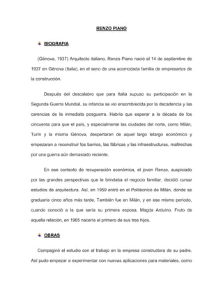 RENZO PIANO
BIOGRAFIA
(Génova, 1937) Arquitecto italiano. Renzo Piano nació el 14 de septiembre de
1937 en Génova (Italia), en el seno de una acomodada familia de empresarios de
la construcción.
Después del descalabro que para Italia supuso su participación en la
Segunda Guerra Mundial, su infancia se vio ensombrecida por la decadencia y las
carencias de la inmediata posguerra. Habría que esperar a la década de los
cincuenta para que el país, y especialmente las ciudades del norte, como Milán,
Turín y la misma Génova, despertaran de aquel largo letargo económico y
empezaran a reconstruir los barrios, las fábricas y las infraestructuras, maltrechas
por una guerra aún demasiado reciente.
En ese contexto de recuperación económica, el joven Renzo, auspiciado
por las grandes perspectivas que le brindaba el negocio familiar, decidió cursar
estudios de arquitectura. Así, en 1959 entró en el Politécnico de Milán, donde se
graduaría cinco años más tarde. También fue en Milán, y en ese mismo período,
cuando conoció a la que sería su primera esposa, Magda Arduino. Fruto de
aquella relación, en 1965 nacería el primero de sus tres hijos.
OBRAS
Compaginó el estudio con el trabajo en la empresa constructora de su padre.
Así pudo empezar a experimentar con nuevas aplicaciones para materiales, como
 