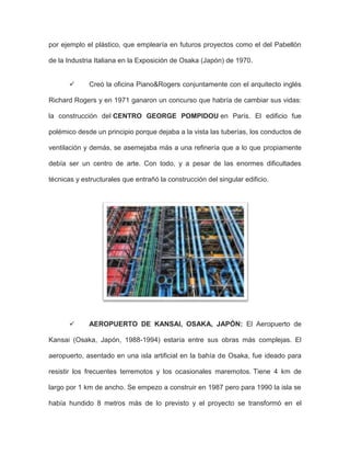 por ejemplo el plástico, que emplearía en futuros proyectos como el del Pabellón
de la Industria Italiana en la Exposición de Osaka (Japón) de 1970.
 Creó la oficina Piano&Rogers conjuntamente con el arquitecto inglés
Richard Rogers y en 1971 ganaron un concurso que habría de cambiar sus vidas:
la construcción del CENTRO GEORGE POMPIDOU en París. El edificio fue
polémico desde un principio porque dejaba a la vista las tuberías, los conductos de
ventilación y demás, se asemejaba más a una refinería que a lo que propiamente
debía ser un centro de arte. Con todo, y a pesar de las enormes dificultades
técnicas y estructurales que entrañó la construcción del singular edificio.
 AEROPUERTO DE KANSAI, OSAKA, JAPÓN: El Aeropuerto de
Kansai (Osaka, Japón, 1988-1994) estaría entre sus obras más complejas. El
aeropuerto, asentado en una isla artificial en la bahía de Osaka, fue ideado para
resistir los frecuentes terremotos y los ocasionales maremotos. Tiene 4 km de
largo por 1 km de ancho. Se empezo a construir en 1987 pero para 1990 la isla se
había hundido 8 metros más de lo previsto y el proyecto se transformó en el
 