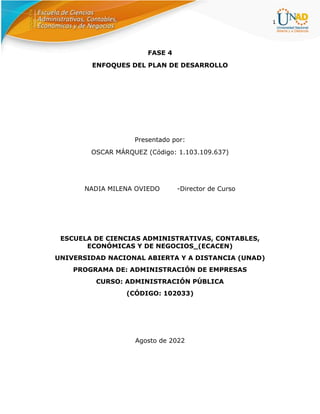 1
FASE 4
ENFOQUES DEL PLAN DE DESARROLLO
Presentado por:
OSCAR MÁRQUEZ (Código: 1.103.109.637)
NADIA MILENA OVIEDO -Director de Curso
ESCUELA DE CIENCIAS ADMINISTRATIVAS, CONTABLES,
ECONÓMICAS Y DE NEGOCIOS_(ECACEN)
UNIVERSIDAD NACIONAL ABIERTA Y A DISTANCIA (UNAD)
PROGRAMA DE: ADMINISTRACIÓN DE EMPRESAS
CURSO: ADMINISTRACIÓN PÚBLICA
(CÓDIGO: 102033)
Agosto de 2022
 