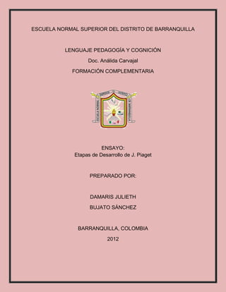 ESCUELA NORMAL SUPERIOR DEL DISTRITO DE BARRANQUILLA



          LENGUAJE PEDAGOGÍA Y COGNICIÓN

                  Doc. Análida Carvajal

            FORMACIÓN COMPLEMENTARIA




                        ENSAYO:
             Etapas de Desarrollo de J. Piaget



                   PREPARADO POR:



                   DAMARIS JULIETH

                   BUJATO SÁNCHEZ



              BARRANQUILLA, COLOMBIA

                           2012
 