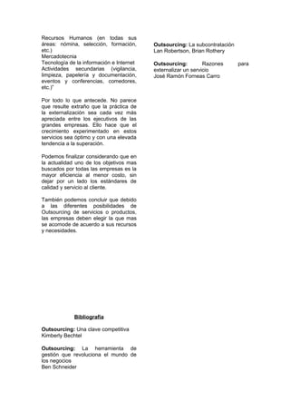 Recursos Humanos (en todas sus
áreas: nómina, selección, formación,      Outsourcing: La subcontratación
etc.)                                     Lan Robertson, Brian Rothery
Mercadotecnia
Tecnología de la información e Internet   Outsourcing:         Razones      para
Actividades secundarias (vigilancia,      externalizar un servicio
limpieza, papelería y documentación,      José Ramón Forneas Carro
eventos y conferencias, comedores,
etc.)”

Por todo lo que antecede. No parece
que resulte extraño que la práctica de
la externalización sea cada vez más
apreciada entre los ejecutivos de las
grandes empresas. Ello hace que el
crecimiento experimentado en estos
servicios sea óptimo y con una elevada
tendencia a la superación.

Podemos finalizar considerando que en
la actualidad uno de los objetivos mas
buscados por todas las empresas es la
mayor eficiencia al menor costo, sin
dejar por un lado los estándares de
calidad y servicio al cliente.

También podemos concluir que debido
a las diferentes posibilidades de
Outsourcing de servicios o productos,
las empresas deben elegir la que mas
se acomode de acuerdo a sus recursos
y necesidades.




             Bibliografía

Outsourcing: Una clave competitiva
Kimberly Bechtel

Outsourcing: La herramienta de
gestión que revoluciona el mundo de
los negocios
Ben Schneider
 