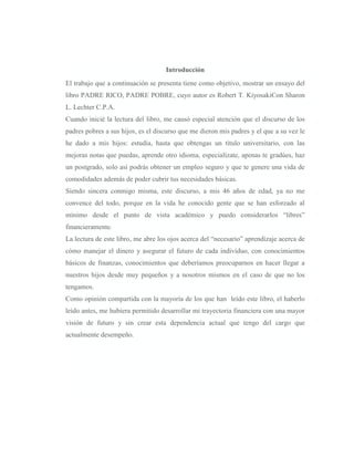 Introducción
El trabajo que a continuación se presenta tiene como objetivo, mostrar un ensayo del
libro PADRE RICO, PADRE POBRE, cuyo autor es Robert T. KiyosakiCon Sharon
L. Lechter C.P.A.
Cuando inicié la lectura del libro, me causó especial atención que el discurso de los
padres pobres a sus hijos, es el discurso que me dieron mis padres y el que a su vez le
he dado a mis hijos: estudia, hasta que obtengas un título universitario, con las
mejoras notas que puedas, aprende otro idioma, especialízate, apenas te gradúes, haz
un postgrado, solo así podrás obtener un empleo seguro y que te genere una vida de
comodidades además de poder cubrir tus necesidades básicas.
Siendo sincera conmigo misma, este discurso, a mis 46 años de edad, ya no me
convence del todo, porque en la vida he conocido gente que se han esforzado al
mínimo desde el punto de vista académico y puedo considerarlos “libres”
financieramente.
La lectura de este libro, me abre los ojos acerca del “necesario” aprendizaje acerca de
cómo manejar el dinero y asegurar el futuro de cada individuo, con conocimientos
básicos de finanzas, conocimientos que deberíamos preocuparnos en hacer llegar a
nuestros hijos desde muy pequeños y a nosotros mismos en el caso de que no los
tengamos.
Como opinión compartida con la mayoría de los que han leído este libro, el haberlo
leído antes, me hubiera permitido desarrollar mi trayectoria financiera con una mayor
visión de futuro y sin crear esta dependencia actual que tengo del cargo que
actualmente desempeño.
 