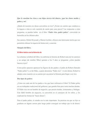 Que le enseñan los ricos a sus hijos acerca del dinero, ¡que las clases media y
pobre y no!

¿Quién de nosotros no desea convertirse en rico? ¿Existe un camino que conduzca a
la riqueza o ésta es solo cuestión de suerte para unos pocos? Las respuestas a estas
preguntas, se pueden hallar en el libro “Padre rico, padre pobre”, convertido en
bestseller en los últimos años.

Sus autores, Robert Kiyosaki y Sharon Lechter, ofrecen una interesante teoría que nos
permitiría obtener la riqueza de forma real y concreta.

Sinopsis del libro.

El libro inicia con la historia de

La columna vertebral del libro, la conforma la historia de Robert (uno de los autores)
y un amigo (de nombre Mike) quienes a los 9 años se preguntan ¿cómo pueden
hacerse ricos?

Como polos opuestos aparecen las figuras de dos padres: el padre de Robert (llamado
“Padre pobre”) y el de Mike, a quien denomina “Padre rico”. A este último, Robert lo
adopta como maestro en su camino por encontrar la fórmula para llegar a ser rico.

Dos tipos de padres

¿Cómo era cada uno de los padres a los que hace referencia el libro? El Padre pobre
era un trabajador tradicional del gobierno, que ganaba bien pero tenía muchas deudas.
El Padre rico era un hombre de negocios, que poseía tiendas, restaurantes y bodegas.
Este hábil hombre de negocios, se convertirá en el consejero de los niños, y les
explicará las formas de “hacer dinero”.

Para el padre pobre, el estudio era lo más importante. Su premisa era que su hijo se
graduara en alguna carrera para luego poder conseguir un trabajo que le de dinero.
 