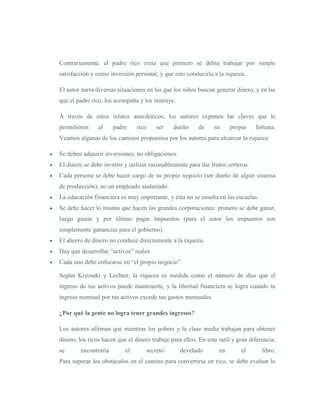Contrariamente, el padre rico creía que primero se debía trabajar por simple
satisfacción y como inversión personal, y que esto conduciría a la riqueza.

El autor narra diversas situaciones en las que los niños buscan generar dinero, y en las
que el padre rico, los acompaña y los instruye.

A través de estos relatos anecdóticos, los autores exponen las claves que le
permitieron     al    padre     rico    ser    dueño      de    su     propia    fortuna.
Veamos algunas de los caminos propuestos por los autores para alcanzar la riqueza:

Se deben adquirir inversiones, no obligaciones.
El dinero se debe invertir y utilizar razonablemente para dar frutos certeros.
Cada persona se debe hacer cargo de su propio negocio (ser dueño de algún sistema
de producción), no un empleado asalariado.
La educación financiera es muy importante, y ésta no se enseña en las escuelas.
Se debe hacer lo mismo que hacen las grandes corporaciones: primero se debe ganar,
luego gastar y por último pagar impuestos (para el autor los impuestos son
simplemente ganancias para el gobierno).
El ahorro de dinero no conduce directamente a la riqueza.
Hay que desarrollar “activos” reales
Cada uno debe enfocarse en “el propio negocio”.

Según Kiyosaki y Lechter, la riqueza es medida como el número de días que el
ingreso de tus activos puede mantenerte, y la libertad financiera se logra cuando tu
ingreso mensual por tus activos excede tus gastos mensuales.

¿Por qué la gente no logra tener grandes ingresos?

Los autores afirman que mientras los pobres y la clase media trabajan para obtener
dinero, los ricos hacen que el dinero trabaje para ellos. En esta sutil y gran diferencia,
se      encontraría        el       secreto       develado        en       el       libro.
Para superar los obstáculos en el camino para convertirse en rico, se debe evaluar lo
 