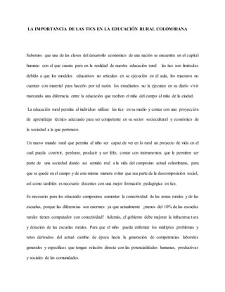 LA IMPORTANCIA DE LAS TICS EN LA EDUCACIÓN RURAL COLOMBIANA
Sabemos que una de las claves del desarrollo económico de una nación se encuentra en el capital
humano con el que cuenta pero en la realidad de nuestra educación rural las tics son limitadas
debido a que los modelos educativos no articulan en su ejecución en el aula, los maestros no
cuentan con material para hacerlo por tal razón los estudiantes no la ejecutan en su diario vivir
marcando una diferencia entre la educación que reciben el niño del campo al niño de la ciudad.
La educación rural permita al individuo utilizar las tics en su medio y contar con una proyección
de aprendizaje técnico adecuado para ser competente en su sector sociocultural y económico de
la sociedad a la que pertenece.
Un nuevo mundo rural que permita al niño ser capaz de ver en lo rural un proyecto de vida en el
cual pueda convivir, perdurar, producir y ser feliz, contar con instrumentos que le permiten ser
parte de una sociedad dando así sentido real a la vida del campesino actual colombiano, para
que se quede en el campo y de esta misma manera evitar que sea parte de la descomposición social,
así como también es necesario docentes con una mejor formación pedagógica en tics.
Es necesario para los educando campesinos aumentar la conectividad de las zonas rurales y de las
escuelas, porque las diferencias son enormes: ya que actualmente ¡menos del 10% de las escuelas
rurales tienen computador con conectividad! Además, el gobierno debe mejorar la infraestructura
y dotación de las escuelas rurales. Para que el niño pueda enfrentar los múltiples problemas y
retos derivados del actual cambio de época hacia la generación de competencias laborales
generales y específicas que tengan relación directa con las potencialidades humanas, productivas
y sociales de las comunidades.