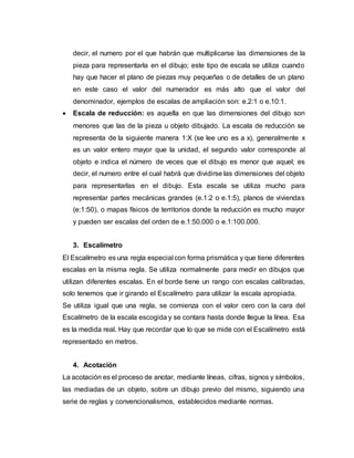 decir, el numero por el que habrán que multiplicarse las dimensiones de la
pieza para representarla en el dibujo; este tipo de escala se utiliza cuando
hay que hacer el plano de piezas muy pequeñas o de detalles de un plano
en este caso el valor del numerador es más alto que el valor del
denominador, ejemplos de escalas de ampliación son: e.2:1 o e.10:1.
 Escala de reducción: es aquella en que las dimensiones del dibujo son
menores que las de la pieza u objeto dibujado. La escala de reducción se
representa de la siguiente manera 1:X (se lee uno es a x), generalmente x
es un valor entero mayor que la unidad, el segundo valor corresponde al
objeto e indica el número de veces que el dibujo es menor que aquel; es
decir, el numero entre el cual habrá que dividirse las dimensiones del objeto
para representarlas en el dibujo. Esta escala se utiliza mucho para
representar partes mecánicas grandes (e.1:2 o e.1:5), planos de viviendas
(e:1:50), o mapas físicos de territorios donde la reducción es mucho mayor
y pueden ser escalas del orden de e.1:50.000 o e.1:100.000.
3. Escalímetro
El Escalímetro es una regla especial con forma prismática y que tiene diferentes
escalas en la misma regla. Se utiliza normalmente para medir en dibujos que
utilizan diferentes escalas. En el borde tiene un rango con escalas calibradas,
solo tenemos que ir girando el Escalímetro para utilizar la escala apropiada.
Se utiliza igual que una regla, se comienza con el valor cero con la cara del
Escalímetro de la escala escogida y se contara hasta donde llegue la línea. Esa
es la medida real. Hay que recordar que lo que se mide con el Escalímetro está
representado en metros.
4. Acotación
La acotación es el proceso de anotar, mediante líneas, cifras, signos y símbolos,
las mediadas de un objeto, sobre un dibujo previo del mismo, siguiendo una
serie de reglas y convencionalismos, establecidos mediante normas.
 